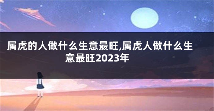 属虎的人做什么生意最旺,属虎人做什么生意最旺2023年