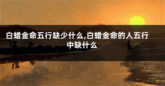 白蜡金命五行缺少什么,白蜡金命的人五行中缺什么