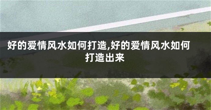 好的爱情风水如何打造,好的爱情风水如何打造出来