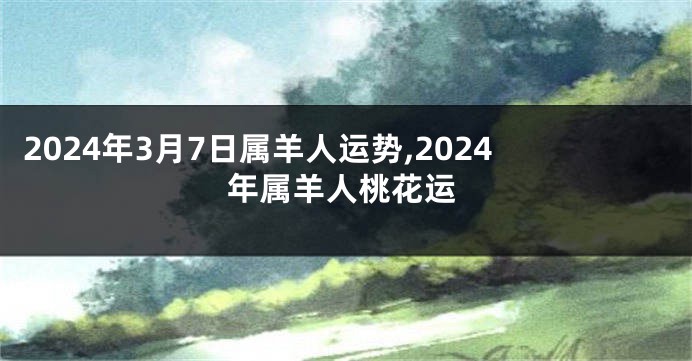 2024年3月7日属羊人运势,2024年属羊人桃花运