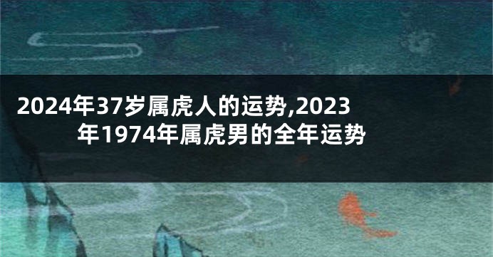 2024年37岁属虎人的运势,2023年1974年属虎男的全年运势