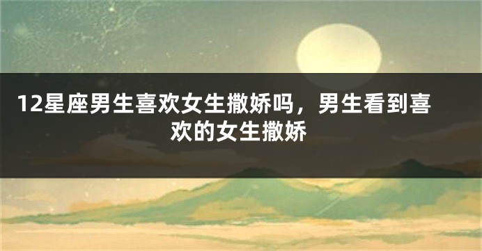 12星座男生喜欢女生撒娇吗，男生看到喜欢的女生撒娇