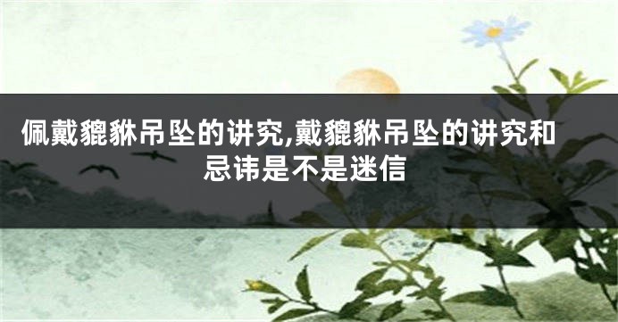 佩戴貔貅吊坠的讲究,戴貔貅吊坠的讲究和忌讳是不是迷信