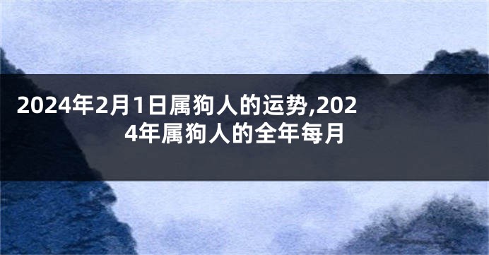 2024年2月1日属狗人的运势,2024年属狗人的全年每月