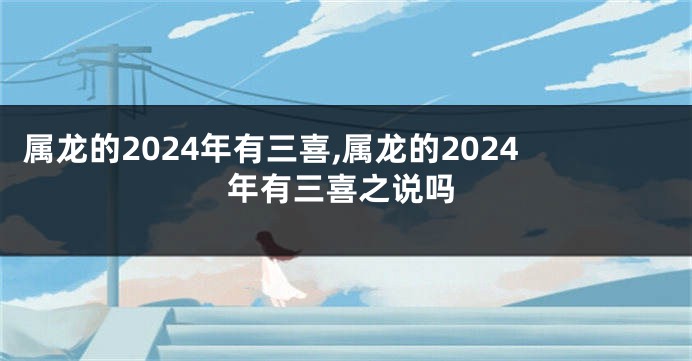 属龙的2024年有三喜,属龙的2024年有三喜之说吗