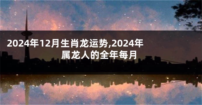 2024年12月生肖龙运势,2024年属龙人的全年每月