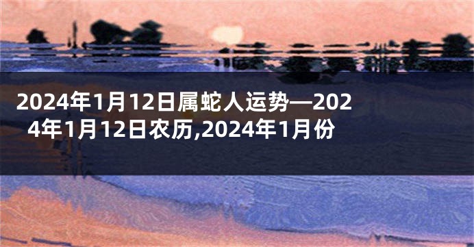 2024年1月12日属蛇人运势—2024年1月12日农历,2024年1月份