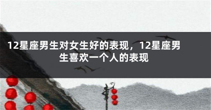 12星座男生对女生好的表现，12星座男生喜欢一个人的表现