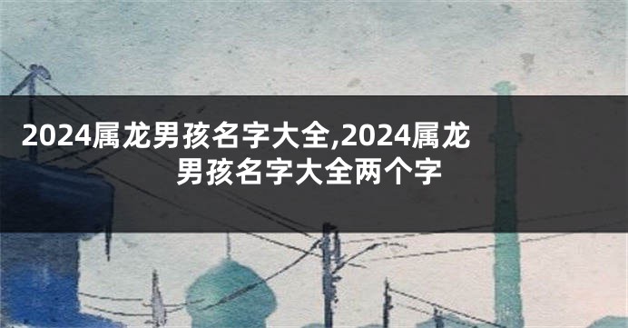 2024属龙男孩名字大全,2024属龙男孩名字大全两个字