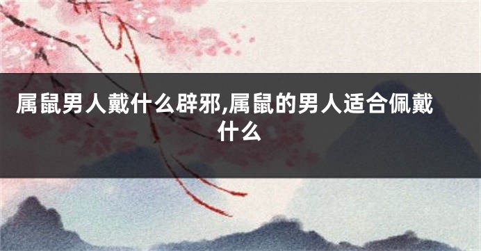 属鼠男人戴什么辟邪,属鼠的男人适合佩戴什么