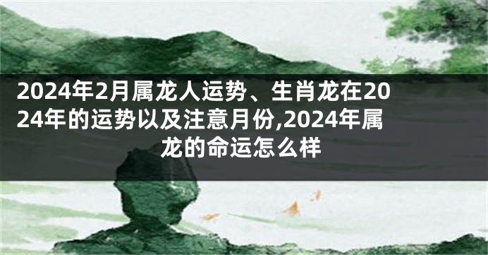 2024年2月属龙人运势、生肖龙在2024年的运势以及注意月份,2024年属龙的命运怎么样