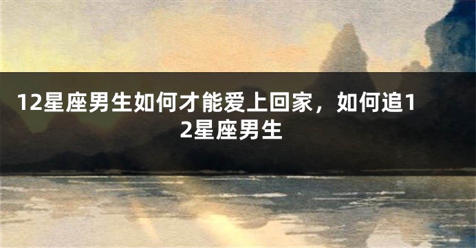 12星座男生如何才能爱上回家，如何追12星座男生