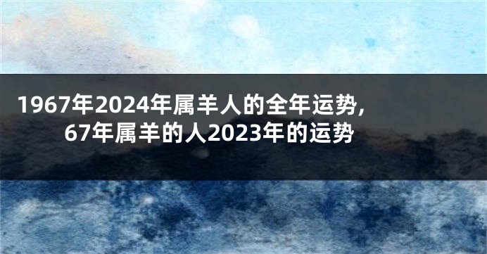1967年2024年属羊人的全年运势,67年属羊的人2023年的运势