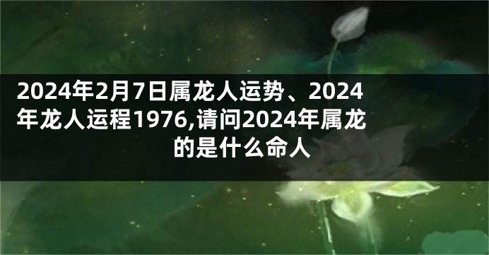 2024年2月7日属龙人运势、2024年龙人运程1976,请问2024年属龙的是什么命人