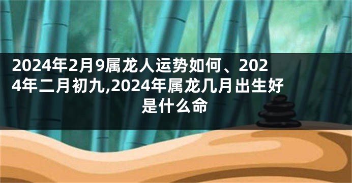 2024年2月9属龙人运势如何、2024年二月初九,2024年属龙几月出生好是什么命