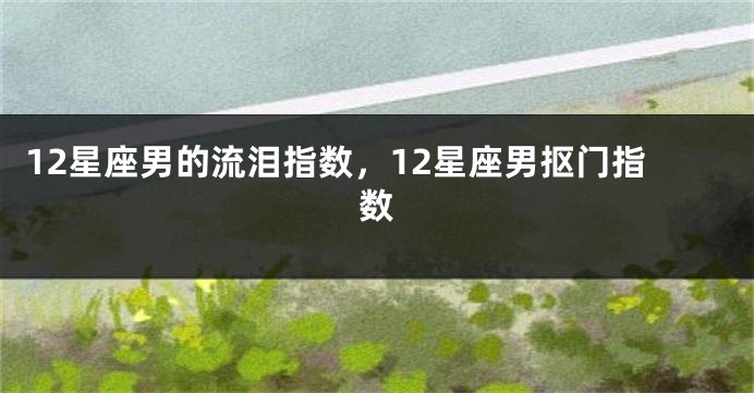 12星座男的流泪指数，12星座男抠门指数