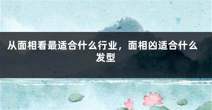 从面相看最适合什么行业，面相凶适合什么发型