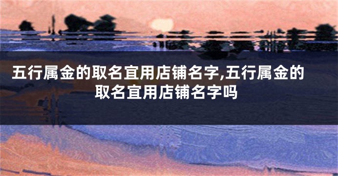 五行属金的取名宜用店铺名字,五行属金的取名宜用店铺名字吗