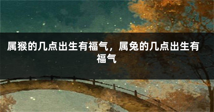 属猴的几点出生有福气，属兔的几点出生有福气