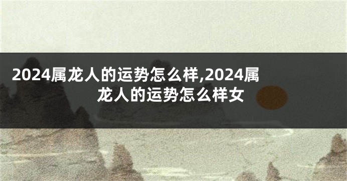 2024属龙人的运势怎么样,2024属龙人的运势怎么样女