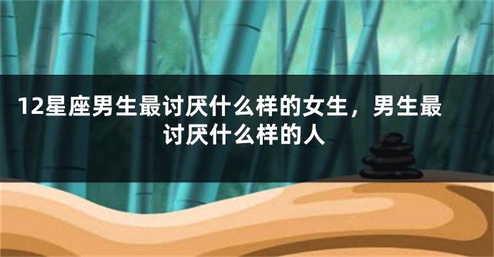 12星座男生最讨厌什么样的女生，男生最讨厌什么样的人