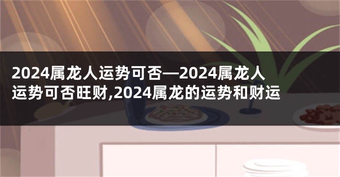 2024属龙人运势可否—2024属龙人运势可否旺财,2024属龙的运势和财运