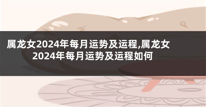 属龙女2024年每月运势及运程,属龙女2024年每月运势及运程如何