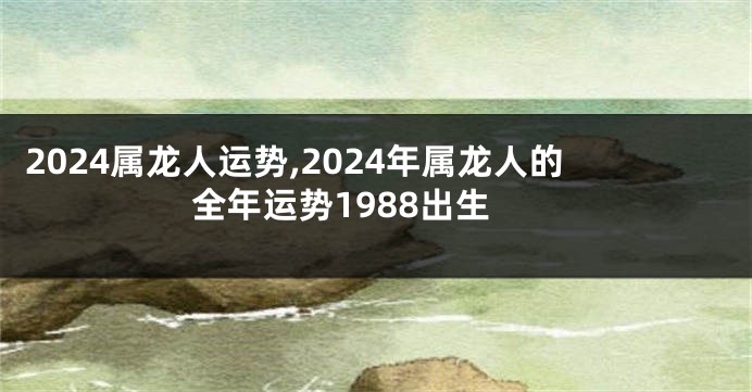 2024属龙人运势,2024年属龙人的全年运势1988出生