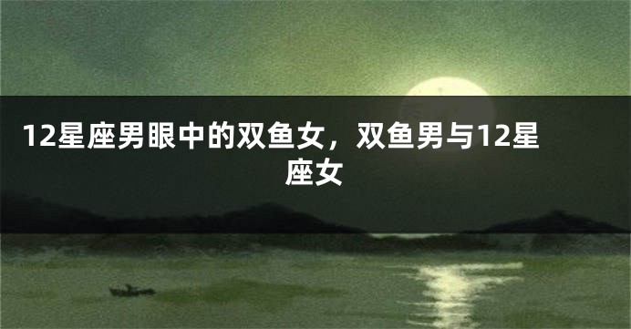 12星座男眼中的双鱼女，双鱼男与12星座女