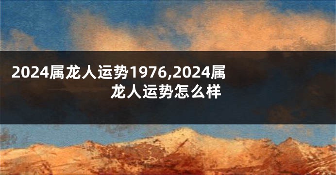 2024属龙人运势1976,2024属龙人运势怎么样