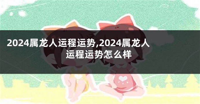 2024属龙人运程运势,2024属龙人运程运势怎么样
