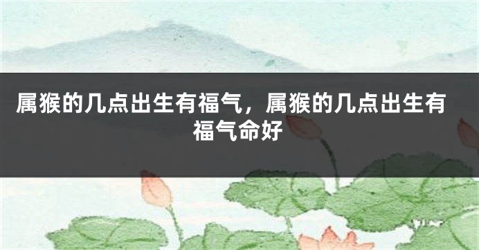属猴的几点出生有福气，属猴的几点出生有福气命好