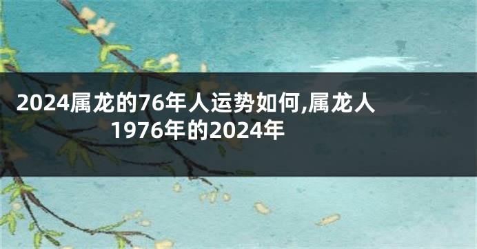 2024属龙的76年人运势如何,属龙人1976年的2024年