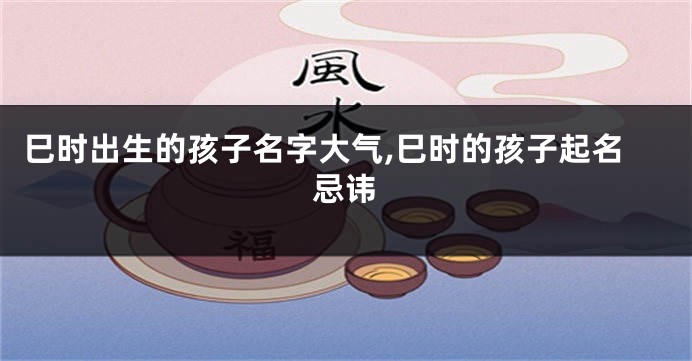巳时出生的孩子名字大气,巳时的孩子起名忌讳