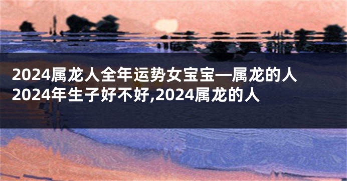 2024属龙人全年运势女宝宝—属龙的人2024年生子好不好,2024属龙的人