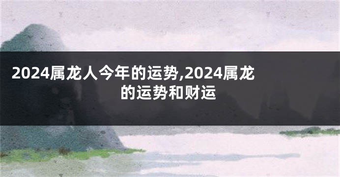 2024属龙人今年的运势,2024属龙的运势和财运