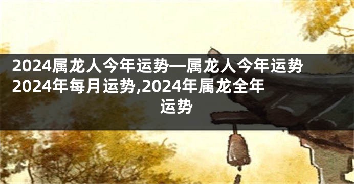 2024属龙人今年运势—属龙人今年运势2024年每月运势,2024年属龙全年运势