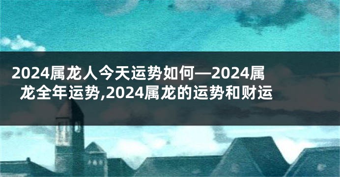 2024属龙人今天运势如何—2024属龙全年运势,2024属龙的运势和财运
