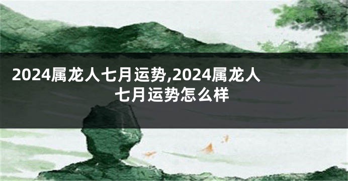 2024属龙人七月运势,2024属龙人七月运势怎么样