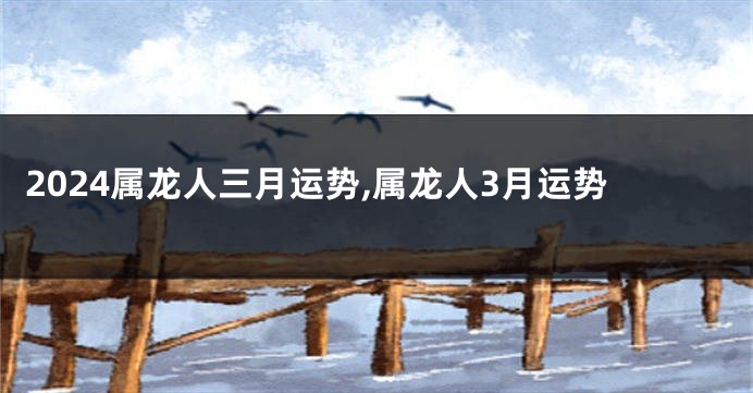 2024属龙人三月运势,属龙人3月运势