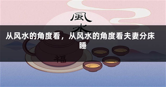 从风水的角度看，从风水的角度看夫妻分床睡