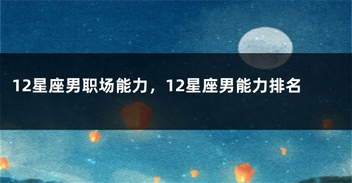 12星座男职场能力，12星座男能力排名