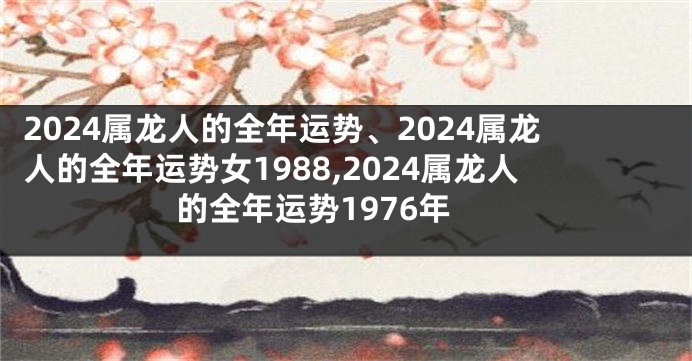 2024属龙人的全年运势、2024属龙人的全年运势女1988,2024属龙人的全年运势1976年