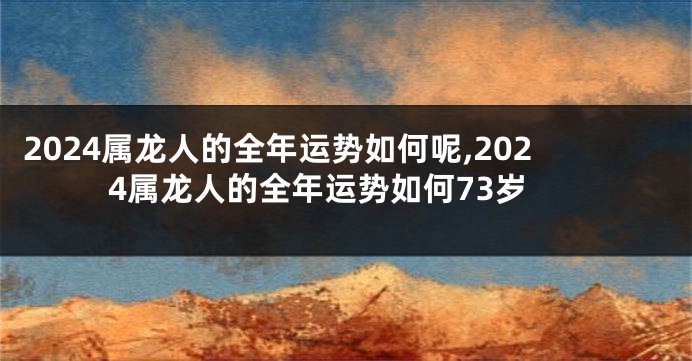 2024属龙人的全年运势如何呢,2024属龙人的全年运势如何73岁
