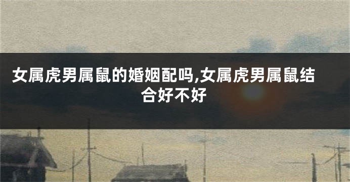 女属虎男属鼠的婚姻配吗,女属虎男属鼠结合好不好