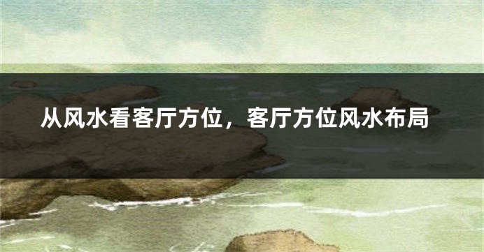 从风水看客厅方位，客厅方位风水布局