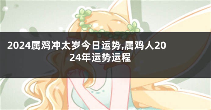 2024属鸡冲太岁今日运势,属鸡人2024年运势运程