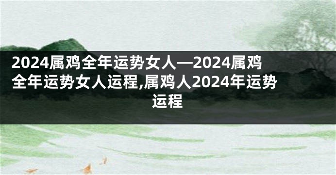 2024属鸡全年运势女人—2024属鸡全年运势女人运程,属鸡人2024年运势运程