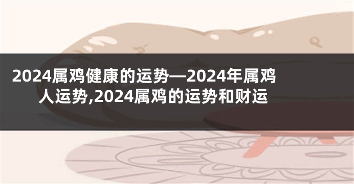 2024属鸡健康的运势—2024年属鸡人运势,2024属鸡的运势和财运