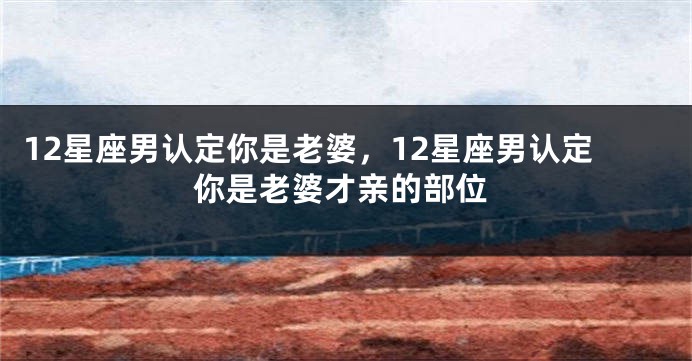 12星座男认定你是老婆，12星座男认定你是老婆才亲的部位